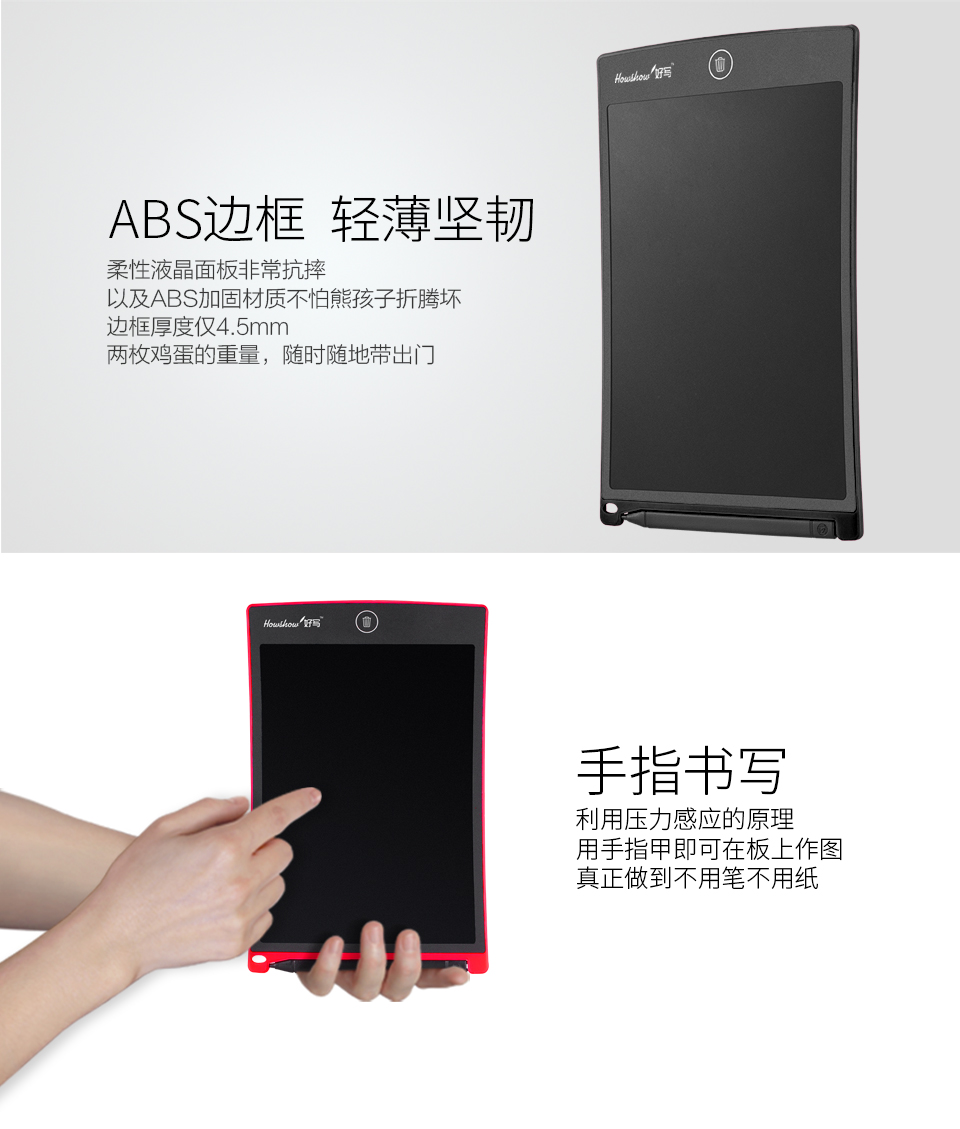 ABS邊框輕薄堅(jiān)韌：柔性液晶面板非?？顾?，以及ABS加固材質(zhì)不怕熊孩子折騰壞，邊框厚度僅4.5mm兩枚雞蛋的重量，隨時(shí)隨地帶出門。手指書寫：利用壓力感應(yīng)的原理，用手指甲即可在板上作圖，真正做到不用筆不用紙。