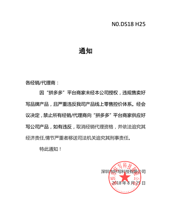 通知各經(jīng)銷/代理商：因“拼多多”平臺商家未經(jīng)本公司授權(quán)，違規(guī)售賣好寫品牌產(chǎn)品，且嚴重違反我司產(chǎn)品線上零售控價體系。經(jīng)會議決定，禁止所有經(jīng)銷/代理商向“拼多多”平臺商家供應(yīng)好寫公司產(chǎn)品，如有違反，取消經(jīng)銷代理資格，并依法追究其經(jīng)濟責任,情節(jié)嚴重者移送司法機關(guān)追究其刑事責任。特此通知！深圳市好寫科技有限公司2018 年 8 月 25 日
